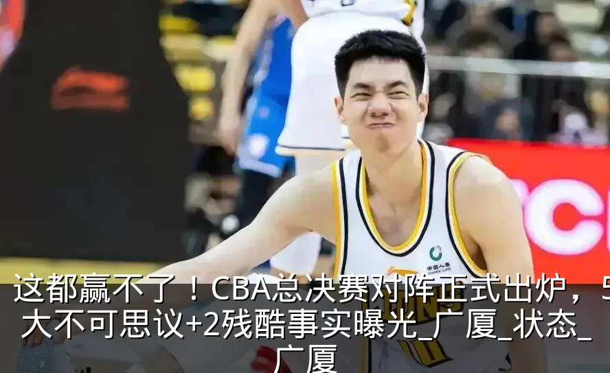 这都赢不了！CBA总决赛对阵正式出炉，5大不可思议+2残酷事实曝光_广厦_状态_广厦